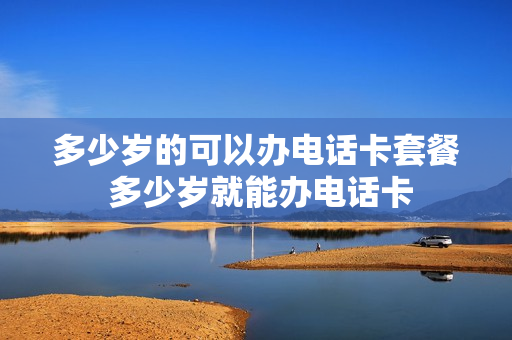 多少岁的可以办电话卡套餐 多少岁就能办电话卡
