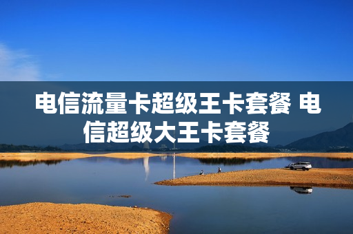 电信流量卡超级王卡套餐 电信超级大王卡套餐