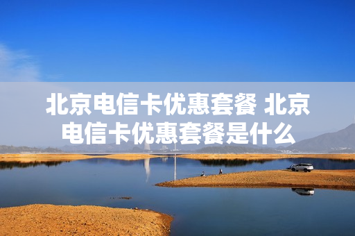 北京电信卡优惠套餐 北京电信卡优惠套餐是什么