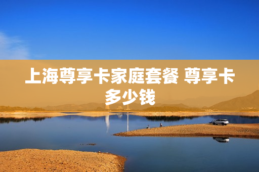 上海尊享卡家庭套餐 尊享卡多少钱