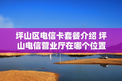 坪山区电信卡套餐介绍 坪山电信营业厅在哪个位置