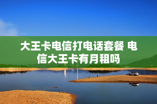 大王卡电信打电话套餐 电信大王卡有月租吗