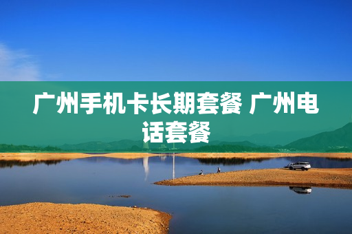 广州手机卡长期套餐 广州电话套餐