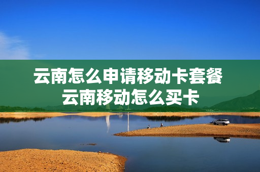 云南怎么申请移动卡套餐 云南移动怎么买卡