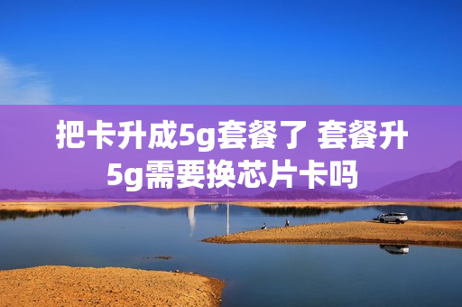 把卡升成5g套餐了 套餐升5g需要换芯片卡吗