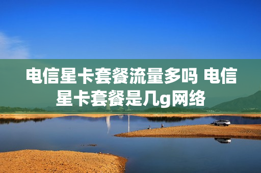 电信星卡套餐流量多吗 电信星卡套餐是几g网络
