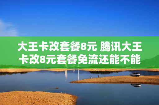 大王卡改套餐8元 腾讯大王卡改8元套餐免流还能不能用