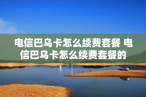 电信巴乌卡怎么续费套餐 电信巴乌卡怎么续费套餐的