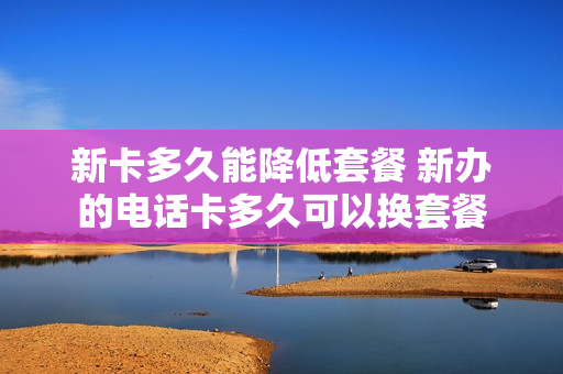 新卡多久能降低套餐 新办的电话卡多久可以换套餐