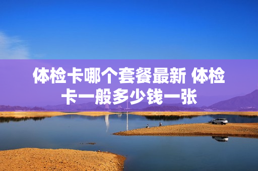 体检卡哪个套餐最新 体检卡一般多少钱一张