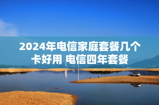 2024年电信家庭套餐几个卡好用 电信四年套餐