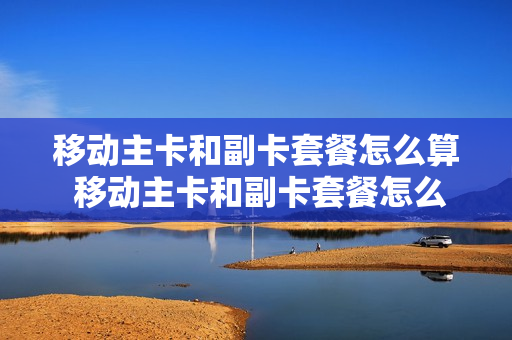 移动主卡和副卡套餐怎么算 移动主卡和副卡套餐怎么算的