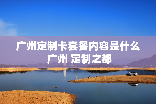 广州定制卡套餐内容是什么 广州 定制之都