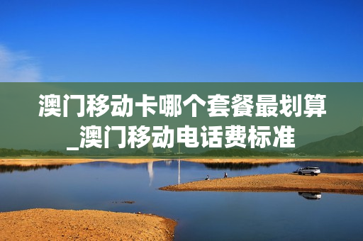 澳门移动卡哪个套餐最划算_澳门移动电话费标准