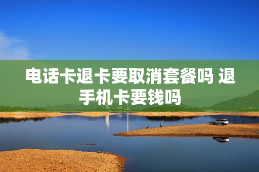 电话卡退卡要取消套餐吗 退手机卡要钱吗