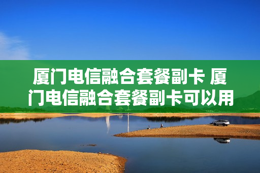 厦门电信融合套餐副卡 厦门电信融合套餐副卡可以用吗