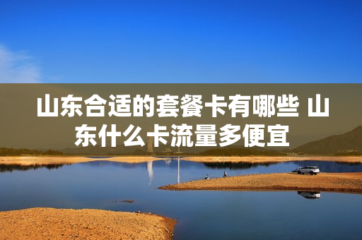山东合适的套餐卡有哪些 山东什么卡流量多便宜