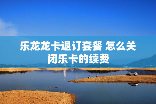 乐龙龙卡退订套餐 怎么关闭乐卡的续费