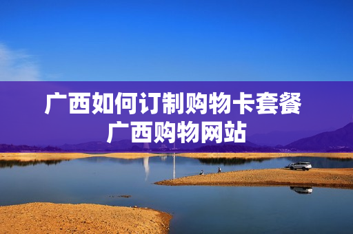 广西如何订制购物卡套餐 广西购物网站