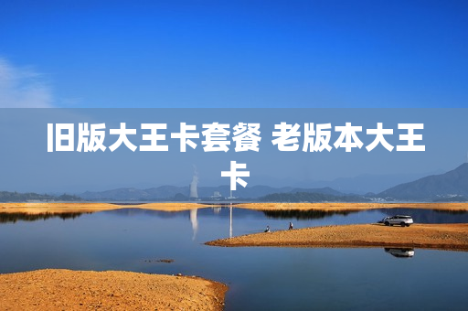 旧版大王卡套餐 老版本大王卡