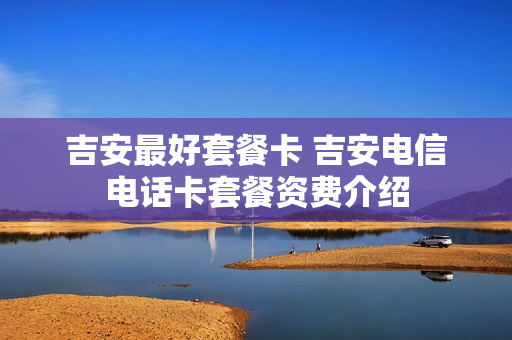 吉安最好套餐卡 吉安电信电话卡套餐资费介绍