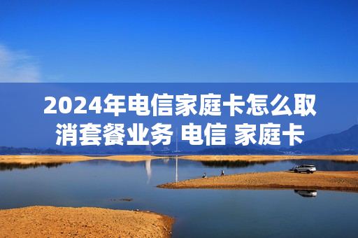 2024年电信家庭卡怎么取消套餐业务 电信 家庭卡