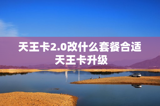 天王卡2.0改什么套餐合适 天王卡升级