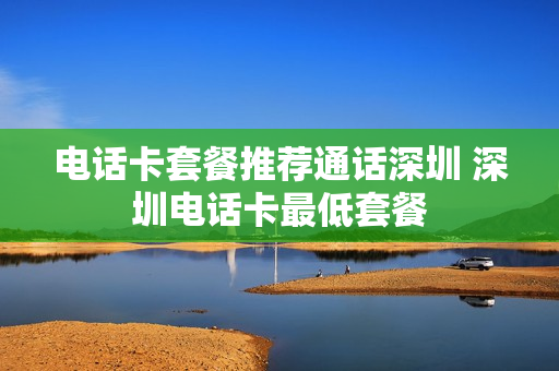 电话卡套餐推荐通话深圳 深圳电话卡最低套餐