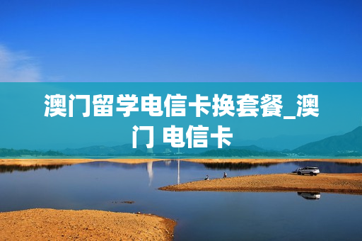 澳门留学电信卡换套餐_澳门 电信卡