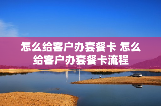 怎么给客户办套餐卡 怎么给客户办套餐卡流程