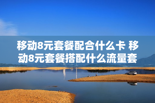 移动8元套餐配合什么卡 移动8元套餐搭配什么流量套餐