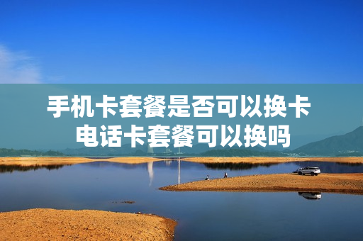 手机卡套餐是否可以换卡 电话卡套餐可以换吗