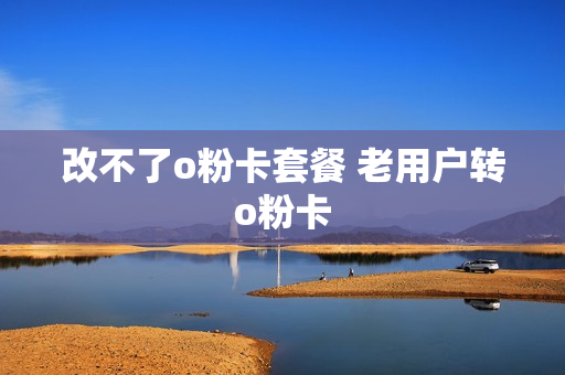 改不了o粉卡套餐 老用户转o粉卡