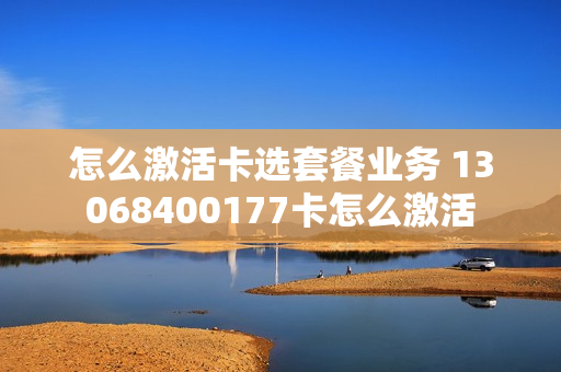 怎么激活卡选套餐业务 13068400177卡怎么激活