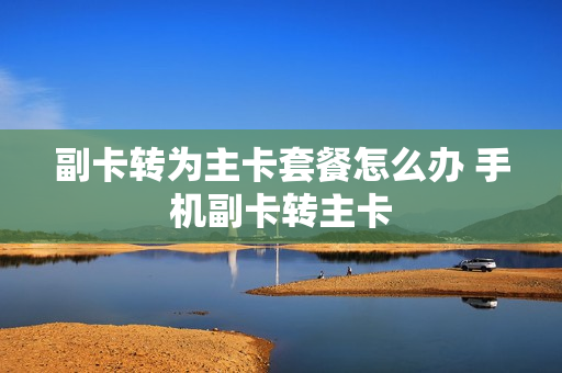 副卡转为主卡套餐怎么办 手机副卡转主卡