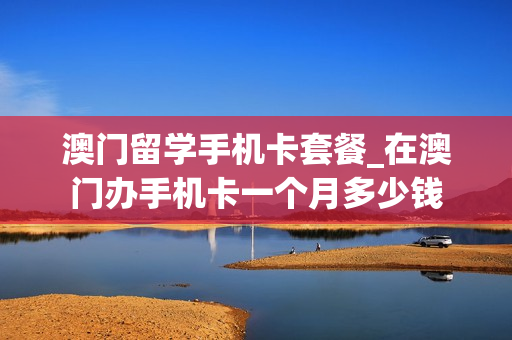 澳门留学手机卡套餐_在澳门办手机卡一个月多少钱
