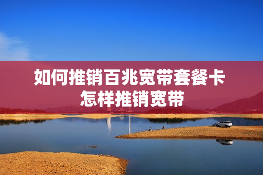 如何推销百兆宽带套餐卡 怎样推销宽带