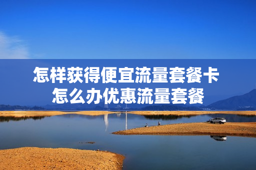 怎样获得便宜流量套餐卡 怎么办优惠流量套餐
