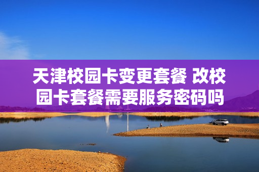 天津校园卡变更套餐 改校园卡套餐需要服务密码吗