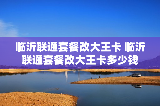临沂联通套餐改大王卡 临沂联通套餐改大王卡多少钱