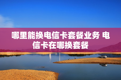 哪里能换电信卡套餐业务 电信卡在哪换套餐