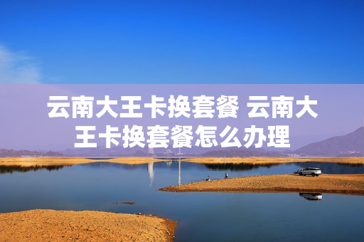 云南大王卡换套餐 云南大王卡换套餐怎么办理