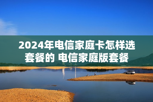 2024年电信家庭卡怎样选套餐的 电信家庭版套餐