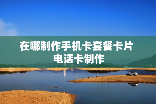 在哪制作手机卡套餐卡片 电话卡制作
