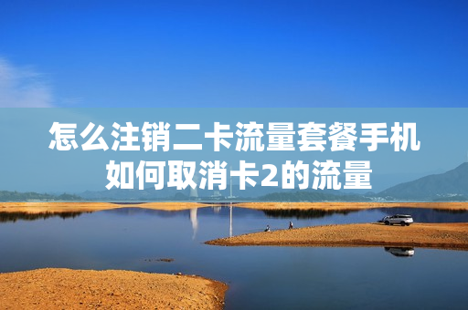 怎么注销二卡流量套餐手机 如何取消卡2的流量