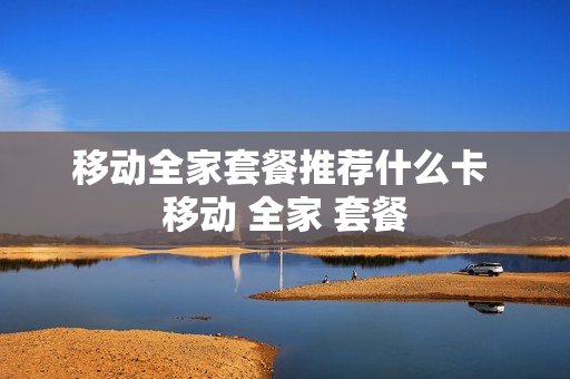 移动全家套餐推荐什么卡 移动 全家 套餐