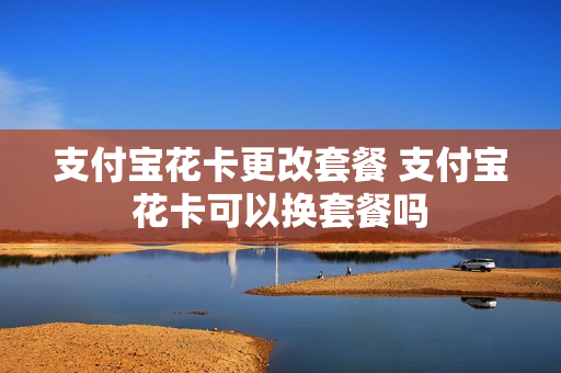 支付宝花卡更改套餐 支付宝花卡可以换套餐吗