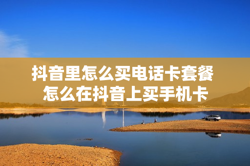 抖音里怎么买电话卡套餐 怎么在抖音上买手机卡