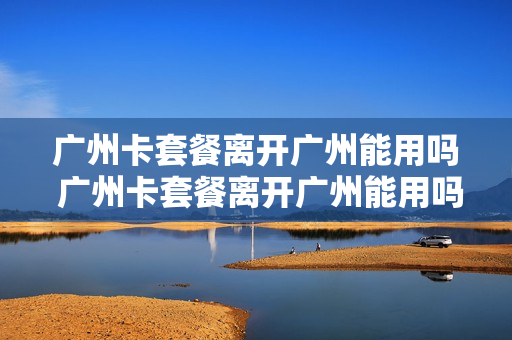 广州卡套餐离开广州能用吗 广州卡套餐离开广州能用吗移动