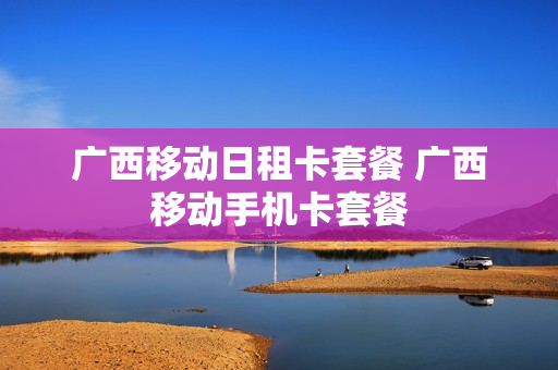 广西移动日租卡套餐 广西移动手机卡套餐